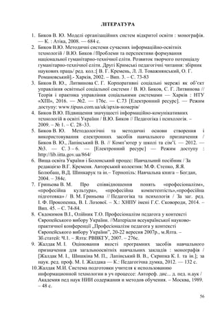 56
ЛІТЕРАТУРА
1. Биков В. Ю. Моделі організаційних систем відкритої освіти : монографія.
— К. : Атіка, 2008. — 684 с.
2. Биков В.Ю. Методичні системи сучасних інформаційно-освітніх
технологій / В.Ю. Биков //Проблеми та перспективи формування
національної гуманітарно-технічної еліти. Розвиток творчого потенціалу
гуманітарно-технічної еліти. Другі Кримські педагогічні читання: збірник
наукових праць/ ред. кол.:[ В. Г. Кремень, Л. Л. Товажнянський, О. Г.
Романовський].- Харків, 2002. – Вип. 3. – С. 73-83
3. Биков В. Ю., Литвинова С. Г. Корпоративні соціальні мережі як об’єкт
управління освітньої соціальної системи / В. Ю. Биков, С. Г. Литвинова //
Теорія і практика управління соціальними системами — Харків : НТУ
«ХПІ», 2016. — №2. — 176с. — С.73 [Електронний ресурс]. — Режим
доступу: www.tipuss.com.ua/uk/архів-номерів/
4. Биков В.Ю. Підвищення значущості інформаційно-комунікативних
технологій в освіті України / В.Ю. Биков // Педагогiка i психологiя. –
2009. – № 1. – C. 28–33.
5. Биков В. Ю. Методологічні та методичні основи створення і
використовування електронних засобів навчального призначення /
Биков В. Ю., Лапінський В. В. // Комп’ютер у школі та сім’ї. — 2012. —
№3. — С. 3 – 6. — [Електронний ресурс] — Режим доступу :
http://lib.iitta.gov.ua/864/
6. Вища освіта України і Болонський процес: Навчальний посібник / За
редакцією В.Г. Кременя. Авторський колектив: М.Ф. Степко, Я.Я.
Болюбаш, В.Д. Шинкарук та ін.– Тернопіль: Навчальна книга – Богдан,
2004. – 384с.
7. Гриньова В. М. Про співвідношення понять «професіоналізм»,
«професійна культура», «професійна компетентість»,«професійна
підготовка» / В. М. Гриньова // Педагогіка та психологія / За заг. ред.
І. Ф. Прокопенка, В. І. Лозової. – Х.: ХНПУ імені Г.С. Сковороди, 2014. –
Вип. 45. – С. 74-84.
8. Євдокимов В.І., Олійник Т.О. Професіоналізм педагога у контексті
Європейського вибору України. //Матеріали всеукраїнської науково-
практичної конференції „Професіоналізм педагога у контексті
Європейського вибору України”, 20-22 вересня 2007р., м.Ялта. –
Зб.статей: Ч.1. – Ялта: РВВКГУ, 2007. – 276с.
9. Жалдак М. І. Оцінювання якості програмних засобів навчального
призначення для загальноосвітніх навчальних закладів : монографія /
[Жалдак М. І., Шишкіна М. П., Лапінський В. В., Скрипка К. І. та ін.]; за
наук. ред. проф. М. І. Жалдака — К.: Педагогічна думка, 2012. — 132 с.
10.Жалдак М.И. Система подготовки учителя к использованию
информационной технологии в уч процессе: Автореф. дис... д. пед. н.аук /
Академия пед наук НИИ содержания и методов обучения. – Москва, 1989.
– 48 с.
 