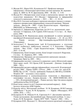57
11.Жалдак М.І., Морзе Н.В., Кузьмінська О.Г. Профільне навчання
інформатики // Компютерно-орієнтовані системи навчання: Зб. наукових
праць. К.: НПУ ім. М. П. Драгоманова, 2004. – № 1(8). – С. 3-18.
12.Жалдак М. І. Використання комп’ютера в навчальному процесі має бути
педагогічно виваженим / М. І. Жалдак // Інформатика та інформаційні
технології в навчальних закладах. — 2013. — №1. — С. 10–18.
13.Жук Ю.О. Системні особливості навчально-виховного процесу в умовах
широкого використання інформаційних технологій навчання / Наукові
записки. – Випуск 46. – 2002. – Серія: Педагогічні науки. – Кіровоград:
РВЦ КДПУ ім. В.Винниченка. – С. 19–21.
14.Зарецька І.Т. Інформатика: Підручник для 10-11 кл. загальноосвіт. навч.
закладів / І.Т.Зарецька, А.М. Гуржій, О.Ю.Соколов. У 2-х част. – К.: Навч.
книга, 2006.
15.Захарченко В. М. Національна рамка кваліфікацій та освітні програми і
кваліфікації [Електронний ресурс] / В. М. Захарченко. — К. : [б. в.], 2015.
— Режим доступу : http://erasmusplus.org.ua/2014-05-30-14-56-
19/prezentatsii
16.Золотухіна С. Т. Використання ідей В. Сухомлинського в підготовці
творчої особистості майбутнього вчителя / С. Т. Золотухіна // Наукові
записки. – Вип. 123(I). – Серія: Педагогічні науки. – Кіровоград: КДПУ,
2015 – С.41-44.
17.Інформатика. Комп’ютерна техніка. Комп’ютерні технології: Підручник.
2-ге вид. – К.: Каравела, 2007. – 640с.
18.Інформатика. Програми для загальноосвітніх навчальних закладів. –
Запоріжжя: Прем’єр, 2003. – 304 с.
19.Інформаційні системи і технології в управлінні, освіті, бібліотечній справі:
Наук.-практ. посіб. / П.І. Орлов, О.М. Луганський. – Донецьк: Альфа-прес,
2004. – 292 с.
20.Інформаційні ресурси кафедри інформаційних технологій. [Електронный
ресурс]: 2009. – Харків, ХДПУ,: CD-изд. , 2009. – 1 элект. опт. диск (CD-
ROM); Цв; 12 СМ. – Систем. требования: Pentium-ІІ; 400 МГц; CD-ROM
Windows XP. – заголовок с титул.екрана.
21.Информационные и коммуникационные технологии в образовании :
монография / под ред. : Бадарча Дендева — М. : ИИТО ЮНЕСКО, 2013.
— 320 с. [Електронний ресурс] — Режим доступу: http://iite.unesco.org/pics
/publications/ru/files/3214728.pdf
22.Комп’ютер у школі та сім’ї: [науково-методичний журнал]. – Київ:
Інститут педагогіки АПН України.
23.Куратор змісту: Методичний посібник / В. М. Кухаренко, Ю.М.Главчева,
О.В.Рибалко // За ред. В. М. Кухаренко. —— Харків: «Міськдрук», НТУ
«ХПІ», 2016. — 176 с.
24.Кухаренко В. М., Рибалко О. В., Сиротенко Н. Г. Дистанційне навчання:
Умови застосування. Дистанційний курс: Навчальний посібник. 3-є вид. /
За ред. В. М. Кухаренка – Харків: НТУ "ХПІ", "Торсінг", 2002. – 320 с.
25.Кухаренко В.М., Молодих Г.С. Методичні аспекти організації синхроного
 