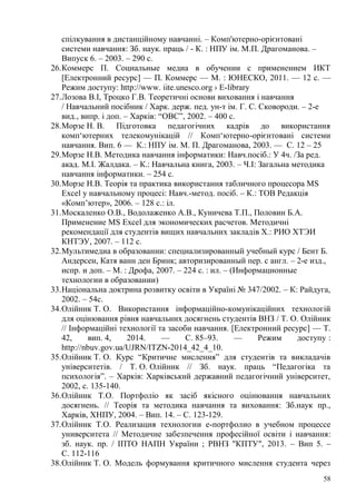 58
спілкування в дистанційному навчанні. – Комп'ютерно-орієнтовані
системи навчання: Зб. наук. праць / - К. : НПУ ім. М.П. Драгоманова. –
Випуск 6. – 2003. – 290 с.
26.Коммерс П. Социальные медиа в обучении с применением ИКТ
[Електронний ресурс] — П. Коммерс — М. : ЮНЕСКО, 2011. — 12 с. —
Режим доступу: http://www. iite.unesco.org › E-library
27.Лозова В.І, Троцко Г.В. Теоретичні основи виховання і навчання
/ Навчальний посібник / Харк. держ. пед. ун-т ім. Г. С. Сковороди. – 2-е
вид., випр. і доп. – Харків: “ОВС”, 2002. – 400 с.
28.Морзе Н. В. Підготовка педагогічних кадрів до використання
комп‘ютерних телекомунікацій // Комп‘ютерно-орієнтовані системи
навчання. Вип. 6 — К.: НПУ ім. М. П. Драгоманова, 2003. — С. 12 – 25
29.Морзе Н.В. Методика навчання інформатики: Навч.посіб.: У 4ч. /За ред.
акад. М.І. Жалдака. – К.: Навчальна книга, 2003. – Ч.І: Загальна методика
навчання інформатики. – 254 с.
30.Морзе Н.В. Теорія та практика використання табличного процесора MS
Excel у навчальному процесі: Навч.-метод. посіб. – К.: ТОВ Редакція
«Комп’ютер», 2006. – 128 с.: іл.
31.Москаленко О.В., Водолаженко А.В., Куничева Т.П., Половин Б.А.
Применение MS Excel для экономических расчетов. Методичні
рекомендації для студентів вищих навчальних закладів Х.: РИО ХТЭИ
КНТЭУ, 2007. – 112 с.
32.Мультимедиа в образовании: специализированный учебный курс / Бент Б.
Андерсен, Катя ванн ден Бринк; авторизированный пер. с англ. – 2-е изд.,
испр. и доп. – М. : Дрофа, 2007. – 224 с. : ил. – (Информационные
технологии в образовании)
33.Національна доктрина розвитку освіти в Україні № 347/2002. – К: Райдуга,
2002. – 54с.
34.Олійник Т. О. Використання інформаційно-комунікаційних технологій
для оцінювання рівня навчальних досягнень студентів ВНЗ / Т. О. Олійник
// Інформаційні технології та засоби навчання. [Електронний ресурс] — Т.
42, вип. 4, 2014. — С. 85–93. — Режим доступу :
http://nbuv.gov.ua/UJRN/ITZN-2014_42_4_10.
35.Олійник Т. О. Курс “Критичне мислення” для студентів та викладачів
університетів. / Т. О. Олійник // Зб. наук. праць “Педагогіка та
психологія”. – Харків: Харківський державний педагогічний університет,
2002, с. 135-140.
36.Олійник Т.О. Портфоліо як засіб якісного оцінювання навчальних
досягнень. // Теорія та методика навчання та виховання: Зб.наук пр.,
Харків, ХНПУ, 2004. – Вип. 14. – С. 123-129.
37.Олійник Т.О. Реализация технологии е-портфолио в учебном процессе
университета // Методичне забезпечення професійної освіти і навчання:
зб. наук. пр. / ІПТО НАПН України ; РВНЗ "КПТУ", 2013. – Вип 5. –
С. 112-116
38.Олійник Т. О. Модель формування критичного мислення студента через
 