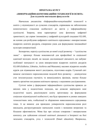 6
ПРОГРАМА КУРСУ
«ІНФОРМАЦІЙНО-КОМУНІКАЦІЙНІ ТЕХНОЛОГІЇ В ОСВІТІ»
Для студентів мистецьких факультетів
Навчальна дисципліна «Інформаційно-комунікаційні технології в
освіті» у відповідності до сучасних стандартів, спрямована на забезпечення
компетентного ставлення особистості до життя у інформаційному
суспільстві. Зокрема, вона характеризує сенс феномену цифрової
грамотності, що сприяє інноваціям у цифровій культурній спадщині GLAM,
як основи для розбудови цифрового освітнього середовища з використанням
відкритих освітніх ресурсів, створенню умов для формування інноваційної
культури самореалізації.
Безперечно, перехід суспільства до нової стадії розвитку – “суспільства
знань” – пропонує більше можливостей для професійної та соціальної
адаптації молодих людей, на засадах дослідницької діяльності, що набуває
особливої значущості за умов використання відкритих освітніх ресурсів
GLAM (Galleries, Libraries, Archives and Museums), масових відкритих онлайн
курсів для підвищення якості досліджень, підготовки кадрів. Сучасний світ
вимагає системного переосмислення моделей його розвитку – домінуючою
стає інтелектуальна гнучкість та винахідливість фахівців, значно більше
важить органічне поєднання освітнього процесу з науковими дослідженнями.
Суттєві зміни у формуванні інформаційного суспільства привело до
якісних змін у педагогічних підходах, що дозволяє вирішувати нові
педагогічні задачі, реалізовувати освіту орієнтовану на формування
соціально відповідальної особистості, яка буде працювати в умовах швидких
технологічних змін, глобалізації та збереження навколишнього середовища
тощо. А це вимагає для провідних університетів переосмислення ролі
викладача, реструктуризацію навчальних планів з меншими витратами та
більшою ефективністю. Мова йде про спільне створення і використання
контенту для здійснення спільної освітньої діяльності в Інтернеті на базі
загальних стандартів, угод і технологій (Smart education). Наприклад,
 