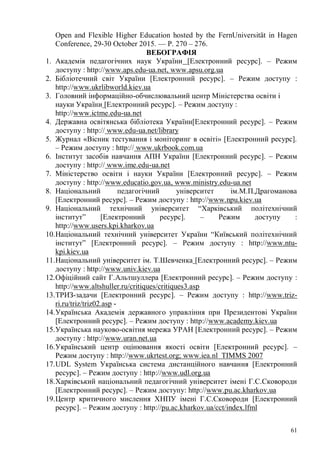 61
Open and Flexible Higher Education hosted by the FernUniversität in Hagen
Conference, 29-30 October 2015. — P. 270 – 276.
ВЕБОГРАФІЯ
1. Академія педагогічних наук України [Електронний ресурс]. – Режим
доступу : http://www.aps.edu-ua.net, www.apsu.org.ua
2. Бібліотечний світ України [Електронний ресурс]. – Режим доступу :
http://www.ukrlibworld.kiev.ua
3. Головний інформаційно-обчислювальний центр Міністерства освіти і
науки України [Електронний ресурс]. – Режим доступу :
http://www.ictme.edu-ua.net
4. Державна освітянська бібліотека України[Електронний ресурс]. – Режим
доступу : http:// www.edu-ua.net/library
5. Журнал «Вісник тестування і моніторинг в освіті» [Електронний ресурс].
– Режим доступу : http:// www.ukrbook.com.ua
6. Інститут засобів навчання АПН України [Електронний ресурс]. – Режим
доступу : http:// www.ime.edu-ua.net
7. Міністерство освіти і науки України [Електронний ресурс]. – Режим
доступу : http://www.educatio.gov.ua, www.ministry.edu-ua.net
8. Національний педагогічний університет ім.М.П.Драгоманова
[Електронний ресурс]. – Режим доступу : http://www.npu.kiev.ua
9. Національний технічний університет “Харківський політехнічний
інститут” [Електронний ресурс]. – Режим доступу :
http://www.users.kpi.kharkov.ua
10.Національний технічний університет України “Київський політехнічний
інститут” [Електронний ресурс]. – Режим доступу : http://www.ntu-
kpi.kiev.ua
11.Національний університет ім. Т.Шевченка [Електронний ресурс]. – Режим
доступу : http://www.univ.kiev.ua
12.Офіційний сайт Г.Альтшуллера [Електронний ресурс]. – Режим доступу :
http://www.altshuller.ru/critiques/critiques3.asp
13.ТРИЗ-задачи [Електронний ресурс]. – Режим доступу : http://www.triz-
ri.ru/triz/triz02.asp -
14.Українська Академія державного управління при Президентові України
[Електронний ресурс]. – Режим доступу : http://www.academy.kiev.ua
15.Українська науково-освітня мережа УРАН [Електронний ресурс]. – Режим
доступу : http://www.uran.net.ua
16.Український центр оцінювання якості освіти [Електронний ресурс]. –
Режим доступу : http://www.ukrtest.org; www.iea.nl TIMMS 2007
17.UDL System Українська система дистанційного навчання [Електронний
ресурс]. – Режим доступу : http://www.udl.org.ua
18.Харківський національний педагогічний університет імені Г.С.Сковороди
[Електронний ресурс]. – Режим доступу: http://www.pu.ac.kharkov.ua
19.Центр критичного мислення ХНПУ імені Г.С.Сковороди [Електронний
ресурс]. – Режим доступу : http://pu.ac.kharkov.ua/cct/index.lfml
 