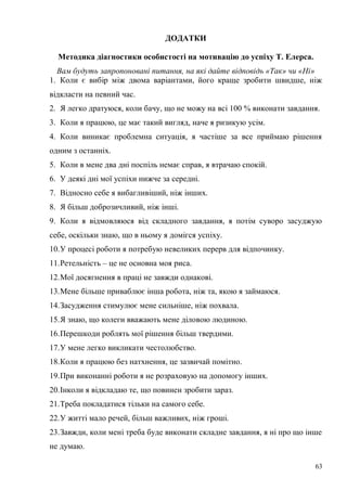 63
ДОДАТКИ
Методика діагностики особистості на мотивацію до успіху Т. Елерса.
Вам будуть запропоновані питання, на які дайте відповідь «Так» чи «Ні»
1. Коли є вибір між двома варіантами, його краще зробити швидше, ніж
відкласти на певний час.
2. Я легко дратуюся, коли бачу, що не можу на всі 100 % виконати завдання.
3. Коли я працюю, це має такий вигляд, наче я ризикую усім.
4. Коли виникає проблемна ситуація, я частіше за все приймаю рішення
одним з останніх.
5. Коли в мене два дні поспіль немає справ, я втрачаю спокій.
6. У деякі дні мої успіхи нижче за середні.
7. Відносно себе я вибагливіший, ніж інших.
8. Я більш доброзичливий, ніж інші.
9. Коли я відмовляюся від складного завдання, я потім суворо засуджую
себе, оскільки знаю, що в ньому я домігся успіху.
10.У процесі роботи я потребую невеликих перерв для відпочинку.
11.Ретельність – це не основна моя риса.
12.Мої досягнення в праці не завжди однакові.
13.Мене більше приваблює інша робота, ніж та, якою я займаюся.
14.Засудження стимулює мене сильніше, ніж похвала.
15.Я знаю, що колеги вважають мене діловою людиною.
16.Перешкоди роблять мої рішення більш твердими.
17.У мене легко викликати честолюбство.
18.Коли я працюю без натхнення, це зазвичай помітно.
19.При виконанні роботи я не розраховую на допомогу інших.
20.Інколи я відкладаю те, що повинен зробити зараз.
21.Треба покладатися тільки на самого себе.
22.У житті мало речей, більш важливих, ніж гроші.
23.Завжди, коли мені треба буде виконати складне завдання, я ні про що інше
не думаю.
 