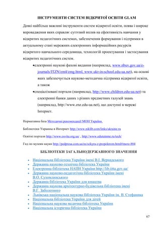 67
ІНСТРУМЕНТИ СИСТЕМ ВІДКРИТОЇ ОСВІТИ GLAM
Деякі найбільш важливі інструменти систем відкритої освіти, поява і широке
впровадження яких справляє суттєвий вплив на ефективність навчання у
відкритих педагогічних системах, забезпечення формування і підтримки в
актуальному стані мережних електронних інформаційних ресурсів
відкритого навчального середовища, технологій проектування і застосування
відкритих педагогічних систем.
електронні наукові фахові видання (наприклад, www.nbuv.gov.ua/e-
journals/ITZN/em4/emg.html, www.ukr-in-school.edu-ua.net), на основі
яких забезпечується науково-методична підтримка відкритої освіти,
а також
спеціалізовані портали (наприклад, http://www.children.edu-ua.net) та
електронні банки даних з різних предметних галузей знань
(наприклад, http://www.znz.edu-ua.net), що доступні в мережі
Інтернет.
Нормативна база Методичні рекомендації МОН України.
Библиотеки Украины в Интернет http://www.niklib.com/links/ukraine.ru
Освітні портали http://www.osvita.org.ua/ , http://www.edutainme.ru/tech/
Гид по музеям науки http://pedpresa.com.ua/ns/sokyra-z-propelerom.html#more-884
БІБЛІОТЕКИ ЗАГАЛЬНОДЕРЖАВНОГО ЗНАЧЕННЯ
Національна бібліотека України імені В.І. Вернадського
Державна науково-технічна бібліотека України
Електронна бібліотека НАПН України http://lib.iitta.gov.ua/
Державна науково-педагогічна бібліотека України імені
В.О. Сухомлинського
Державна бібліотека України для юнацтва
Державна наукова архітектурно-будівельна бібліотека імені
В.Г. Заболотного
Львівська національна наукова бібліотека України ім. В. Стефаника
Національна бібліотека України для дітей
Національна наукова медична бібліотека України
Національна історична бібліотека України
 
