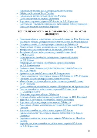 68
Національна наукова сільськогосподарська бібліотека
Бібліотека Верховної Ради України
Національна парламентська бібліотека України
Одеська національна наукова бібліотека
Харківська державна наукова бібліотека ім. В.Г. Короленка
Центральная государственная научно-техническая библиотека горно-
металлургического комплекса Украины
РЕСПУБЛІКАНСЬКІ ТА ОБЛАСНІ УНІВЕРСАЛЬНІ НАУКОВІ
БІБЛІОТЕКИ
Вінницька обласна універсальна наукова бібліотека ім. К.А. Тімірязєва
Волинська обласна універсальна наукова бібліотека ім. Олени Пчілки
Дніпропетровська обласна універсальна наукова бібліотека
Житомирська обласна універсальна наукова бібліотека ім. О. Ольжича
Закарпатська обласна універсальна наукова бібліотека
Запорiзька обласна унiверсальна наукова бiблiотека iменi
О.М. Горького
Івано-Франківська обласна універсальна наукова бібліотека
ім. І.Я. Франка
Кіровоградська обласна універсальна наукова бібліотека
ім. Д.І. Чижевського
Крымская республиканская универсальная научная библиотека
им. И. Я. Франко
Крымскотатарская библиотека им. И. Гаспринского
Луганська обласна універсальна наукова бібліотека ім. О.М. Горького
Львівська обласна універсальна наукова бібліотека
Миколаївська державна обласна універсальна наукова бібліотека
ім. О. Гмирьова
Одеська обласна універсальна наукова бібліотека ім. М. Грушевського
Полтавська обласна унiверсальна наукова бiблiотека імені
І. П. Котляревського
Рівненська державна обласна бібліотека
Сумська обласна універсальна наукова бібліотека ім. Н.К. Крупської
Тернопільська обласна універсальна наукова бібліотека
Харківська обласна універсальна наукова бібліотека
Херсонська обласна універсальна наукова бібліотека імені Олеся
Гончара
Хмельницька обласна універсальна наукова бібліотека
Черкаська обласна універсальна наукова бібліотека імені Тараса
Шевченка
Чернівецька обласна універсальна наукова бібліотека ім. Михайла
Івасюка
Чернігівська державна обласна універсальна наукова бібліотека
ім. В.Г. Короленка
 