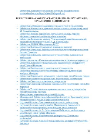 69
Бібліотека Луганського обласного інституту післядипломної
педагогічної освіти http://school-lib.lugansk.ua/
БІБЛІОТЕКИ НАУКОВИХ УСТАНОВ, НАВЧАЛЬНИХ ЗАКЛАДІВ,
ОРГАНІЗАЦІЙ, ПІДПРИЄМСТВ
Бібліотека Бердянського державного педагогічного університету
Бібліотека Вінницького державного педагогічного університету імені
М. Коцюбинського
Бібліотеки Вищого державного навчального закладу України
«Українська медична стоматологічна академія»
Бібліотека Державного закладу "Південноукраїнський національний
педагогічний університет імені К. Д. Ушинського"
Бібліотека ДПТНЗ "Шосткинське ВПУ"
Бібліотека Запорізької державної інженерної академії
Бібліотека Київського національного економічного університету імені
Вадима Гетьмана
Бібліотека Київського національного університету будівництва і
архітектури
Бібліотека коледжу Сумського національного аграрного університету
Бібліотека Луганського національного педагогічного університету
імені Тараса Шевченка
Бібліотека Національного транспортного університету
Бібліотека Національного університету кораблебудування імені
адмірала Макарова
Бібліотека Ніжинського державного університету імені Миколи Гоголя
Бібліотека Одеського національного економічного університету
Бібліотека Сумського державного університету
Бібліотека Східноєвропейського національного університету імені Лесі
Українки
Бібліотека Тернопільського державного педагогічного університету
імені Володимира Гнатюка
Миколаївська науково-педагогічна бібліотека
Міжнародний бібліотечно-інформаційний центр ім. Ярослава Мудрого
Міжрегіональної Академії управління персоналом
Наукова бібліотека Донецького національного університету
Наукова бібліотека імені Михайла Максимовича Черкаського
національного університету імені Богдана Хмельницького
Наукова бібліотека ім. М. Максимовича Київського національного
університету імені Тараса Шевченка
Наукова бібліотека Національного університету "Запорізька
політехніка"
Наукова бібліотека Київського національного університету культури і
мистецтв
 