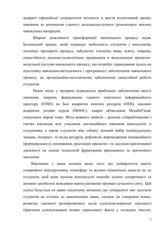 7
відкриті європейські університети втілюють в життя колективний процес
навчання за допомогою єдиного загальнодоступного репозиторію якісних
навчальних матеріалів.
Широкі можливості трансформації навчального процесу надає
Болонський процес, який підвищує мобільність студентів і викладачів,
поліпшує прозорість процесу, забезпечує гнучкішу вищу освіту, зокрема,
самостійність науково-педагогічних працівників в моделюванні кредитно-
модульної системи навчального процесу, що потребує спрямування зусиль на
підготовку навчально-методичного і програмного забезпечення навчального
процесу, на організаційно-методичному забезпеченні самостійної роботи
студентів.
Певне місце у програмі відводиться проблемам забезпечення якості
навчання, зокрема, формуванню єдиного освітнього інформаційного
простору (ЄОІП) на базі відкритих освітніх ресурсів (OER), масових
відкритих онлайн курсів (МООС), хмарні обчислення MoodleCloud,
соціальних мереж тощо. Мета кожного заняття – реальне співробітництво і
гнучка взаємодія всіх учасників дистанційного навчання (викладачів зі
студентами, а також студентів між собою), вільний вибір індивідуальних
завдань, Інтернет- та медіа ресурсів, рефлексія, впровадження інноваційного
(формувального) оцінювання, реалізація проектно- та дослідно-орієнтованої
діяльності на основі технологій формування креативного та критичного
мислення.
Важливою є наша позиція щодо того, що університети мають
створювати конструктивну атмосферу та всіляко намагатися донести це до
студентів, щоб вони шукали консенсусні способи долати суперечності та
активно запобігати можливим маніпулятивним проявам сучасного світу. Цей
підхід базується на давно існуючому визнанні, що університет має залучати
студентів не стільки до накопичення знань, скільки до створення нових,
розвитку здатності розмірковувати задля суспільно-корисної діяльності
(критично усвідомлювати неявні «приховані» факти у складних текстах,
 