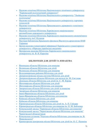71
Науково-технічна бібліотека Національного технічного університету
"Харківський політехнічний університет"
Науково-технічна бібліотека Національного університету "Львівська
політехніка"
Науково-технічна бібліотека Національного університету харчових
технологій
Науково-технічна бібліотека Приазовського державного технічного
університету
Науково-технічна бібліотека Харківського національного
автомобільно-дорожнього університету
Науково-технічна бібліотека Харківського національного економічного
університету ім.С.Кузнеця
Научная библиотека Крымского филиала Института археологии НАН
Украины
Центр науково-гуманітарної інформації Харківського гуманітарного
університету «Народна українська академія»
Центральна наукова бібліотека Харківського національного
університету ім. В. Н. Каразіна
БІБЛІОТЕКИ ДЛЯ ДІТЕЙ ТА ЮНАЦТВА
Вінницька обласна бібліотека для юнацтва
Волинська обласна бібліотека для дітей
Волинська обласна бібліотека для юнацтва
Володимирецька районна бібліотека для дітей
Дніпропетровська міська система бібліотек для дітей
Дніпропетровська обласна бібліотека для молоді ім. М. Свєтлова
Донецька обласна бібліотека для дітей ім. С. М. Кірова
Житомирська обласна бібліотека для дітей
Житомирська обласна бібліотека для юнацтва
Закарпатська обласна бібліотека для дітей та юнацтва
Запорізька обласна бібліотека для юнацтва
Івано-Франківська обласна бібліотека для дітей
Івано-Франківська обласна бібліотека для юнацтва
Київська обласна бібліотека для дітей
Київська обласна бібліотека для юнацтва
Кіровоградська обласна бібліотека для дітей ім. А. П. Гайдара
Кіровоградська обласна бібліотека для юнацтва ім. О. М. Бойченка
Комунальний заклад "Харківська обласна бібліотека для юнацтва"
Комунальний заклад "Чернігівська обласна бібліотека для юнацтва"
Чернігівської обласної ради
Комунальна установа "Одеська обласна бібліотека для юнацтва ім. В.
Маяковського"
Краматорська центральна міська бібліотека для дітей ім. О. С. Пушкіна
 
