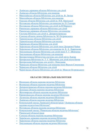 72
Львівська державна обласна бібліотека для дітей
Львівська обласна бібліотека для юнацтва
Миколаївська обласна бібліотека для дітей ім. В. Лягіна
Миколаївська обласна бібліотека для юнацтва
Одеська обласна бібліотека для дітей ім. Н.К. Крупської
Полтавська обласна бібліотека для юнацтва ім. О. Гончара
Полтавська обласна бібліотека для дітей ім.П.Мирного
Рівненська державна обласна бібліотека для дітей
Рівненська державна обласна бібліотека для юнацтва
Система бібліотек для дітей м. Дніпропетровська
Сумська обласна дитяча бібліотека ім. М. Островського
Тернопільська обласна бібліотека для дітей
Тернопільська обласна бібліотека для молоді
Харківська обласна бібліотека для дітей
Херсонська обласна бібліотека для дітей імені Дніпрової Чайки
Херсонська обласна бібліотека для юнацтва ім. Б. А. Лавреньова
Хмельницька обласна бібліотека для дітей імені Т. Г. Шевченка
Хмельницька обласна бібліотека для юнацтва
Централізована бібліотечна система для дітей міста Львова
Центральна бібліотека ім. Т. Г. Шевченка для дітей міста Києва
Центральная библиотека для детей г. Николаева
Черкаська обласна бібліотека для юнацтва імені Василя Симоненка
Черкаська обласна бібліотека для дітей
Чернігівська обласна бібліотека для дітей ім. Миколи Островського
ОБЛАСНІ СПЕЦІАЛЬНІ БІБЛІОТЕКИ
Вінницька обласна науково-медична бібліотека
Волинська обласна науково-медична бібліотека
Дніпропетровська обласна науково-медична бібліотека
Донецька обласна науково-медична бібліотека
Житомирська обласна наукова медична бібліотека
Кіровоградська обласна наукова медична бібліотека
Луганська обласна наукова медична бібліотека
Львівська обласна наукова медична бібліотека
Комунальний заклад Львівської обласної ради "Львівська обласна
науково-педагогічна бібліотека"
Полтавська обласна наукова медична бібліотека
Комунальний заклад "Рівненська обласна медична бібліотека"
Рівненської обласної ради
Сумська обласна наукова медична бібліотека
Харківська державна наукова медична бібліотека
Херсонська обласна наукова медична бібліотека
Хмельницька обласна наукова медична бібліотека
 
