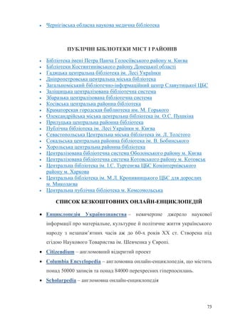 73
Чернігівська обласна наукова медична бібліотека
ПУБЛІЧНІ БІБЛІОТЕКИ МІСТ І РАЙОНІВ
Бібліотека імені Петра Панча Голосіївського району м. Києва
Бібліотеки Костянтинівського району Донецької області
Гадяцька центральна бібліотека ім. Лесі Українки
Дніпропетровська центральна міська бібліотека
Загальноміський бібліотечно-інформаційний центр Славутицької ЦБС
Заліщицька централізована бібліотечна система
Збаразька централізована бібліотечна система
Косівська центральна районна бібліотека
Краматорская городская библиотека им. М. Горького
Олександрійська міська центральна бібліотека ім. О.С. Пушкіна
Прилуцька центральна районна бібліотека
Публічна бібліотека ім. Лесі Українки м. Києва
Севастопольська Центральна міська бібліотека ім. Л. Толстого
Сокальська центральна районна бібліотека ім. В. Бобинського
Хорольська центральна районна бібліотека
Централізована бібліотечна система Оболонського району м. Києва
Централізована бібліотечна система Котовського району м. Котовськ
Центральна бібліотека ім. І.С. Тургенєва ЦБС Комінтернівського
району м. Харкова
Центральна бібліотека ім. М.Л. Кропивницького ЦБС для дорослих
м. Миколаєва
Центральна публічна бібліотека м. Комсомольська
СПИСОК БЕЗКОШТОВНИХ ОНЛАЙН-ЕНЦИКЛОПЕДІЙ
Енциклопедія Українознавства – невичерпне джерело наукової
інформації про матеріальне, культурне й політичне життя українського
народу з незапам’ятних часів аж до 60-х років ХХ ст. Створена під
егідою Наукового Товариства ім. Шевченка у Європі.
Citizendium – англомовний відкритий проект
Columbia Encyclopedia – англомовна онлайн-енциклопедія, що містить
понад 50000 записів та понад 84000 перехресних гіперпосилань.
Scholarpedia – англомовна онлайн-енциклопедія
 