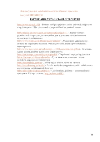 75
Збірка аудіокниг українських авторів зібрана з просторів
інету/АУДИОКНИГИ
ЕКРАНІЗАЦІЯ УКРАЇНСЬКОЇ ЛІТЕРАТУРИ
http://www.ex.ua/82521 - Велика добірка української та світової літератури
в аудіоформаті. Від художньої – до релігійної та дитячої книги.
http://pravila-uk-mova.com.ua/index/audioknigi/0-41 - Збірка творів з
української літератури, яка потрібна для підготовки до зовнішнього
незалежного оцінювання.
http://www.twirpx.com/library/audio/ukraine/ - Аудіокниги українською –
світова та українська класика. Файли доступні лише зареєстрованим
користувачам.
http://www.movi.com.ua/audioknigi-…/3064-vershnik-bez-golovi - Невелика,
однак цікава добірка аудіо книг українською.
http://deti.e-papa.com.ua/dytyachi-pisni/6/ - Українські народні аудіоказки
https://lucaster.podfm.ru/ukraudio/ - Тут є можливість почути голоси
корифеїв української літератури.
http://minimelody.com.ua - Дитячі аудіо книги, казки та музика.
http://e-bookua.org.ua/audio/ - Розділ аудіолітератури на одній з найбільших
електронних українських бібліотек.
http://ditky.info/load/navchalni/18 - Особливість добірки – книги шкільної
програми. Ще тут є книги: http://toloka.to/f185.
 