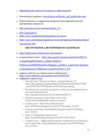 77
Офіційний сайт проекту Сходинки до інформатики®.
Компьютер и здоровье www.klyaksa.net/htm/pc_and_health/index.htm
Ответственность за нарушение авторских прав правообладателей
программных продуктов
http://patent.km.ua/rus/customers/region_UA
http://copyright.ua/
https://www.europeanschoolnetacademy.eu/courses
https://www.schooleducationgateway.eu/en/pub/opportunities/partnerships/d
etail.cfm?id=3261
ІНСТРУМЕНТИ ДЛЯ РОЗРОБКИ МУЛЬТИМЕДІА
https://bookcreator.com/resources-for-teachers/
інтерактивного відео – https://docs.google.com/presentation/d/e/2PACX-
1vQog0LlQqK0FySSpId_u_aPIqO-J-KPj05d-
NlHfsrLzooZf49BW88otEBlwINBlglgLs_egT9BcA_u/pub?start=false&loo
p=false&delayms=3000&slide=id.g238215385d_2_190
сервисы web 2.0 для сторителлинга в библиотеке –
https://www.slideshare.net/seaviolet/web-20-50422761
цифровой сторителлинг
o Мастер-класс “Пишем историю - снимаем фильм. ()”
https://docs.google.com/presentation/d/1LPcqYe1ZKXHuGGVshn-
_hnvWMYT0wx5WTBqvD6vxPX8/edit?usp=sharing
o Как рассказать историю интересно, чтобы она не превратилась в
скучный набор фактов?
http://mercator.ru/articles/article.php?articleID=58
o Как рассказывать истории http://www.story-
telling.ru/storytelling/kak-rasskazyvat-istorii
o Сторителлинг "Жила-была библиотека"
http://sbiblioteka.blogspot.com/2012/07/blog-post_14.html
o Сторителлинг http://marinamb485.blogspot.com/2013/09/blog-
post_30.html
o Тема 23: Цифровой сторителлинг
http://ru23mobilethings.blogspot.com/2013/10/23.html
o Сторителлинг – эффективный вариант неформального общения с
читателями http://selskajabiblioteka.blogspot.com/2016/05/blog-
post_10.html
 