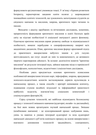 8
формулювати аргументовані умовиводи тощо). У зв’язку з бурним розвитком
Інтернету, першочергове завдання освіти полягає у запровадженні
інноваційних освітніх технологій, що зумовлюють заохочування студентів до
свідомого навчання та мислення, зокрема, критичного через читання та
письмо.
Виходячи з аналізу зарубіжних та вітчизняних досліджень, зазначимо,
пріоритетність формування критичного мислення в освіті багатьох країн
світу на підставі особистісної й соціальної значущості даного феномену.
Одночасно критичне мислення сприяє розвитку свободи та відповідальності
особистості, вимагає перебудови в саморефлексивному напрямі всіх
академічних дисциплін. Отже, критичне мислення формує креативний підхід
до практичного використання набутого знання в усіх галузях
життєдіяльності, що готує людей до змін та невизначеності, до активного
творчого перетворення дійсності. За останнє десятиліття поняття "критичне
мислення" як результат інтеграції наук, зайняло важливе місце в термінології
філософських, психологічних, педагогічних і соціологічних досліджень.
Особлива увага приділяється основам критичного осмислення
особливостей використання інтелект-карт, інфографіки, зокрема, врахуванню
психолого-педагогічних аспектів застосовування сервісів мультимедіа в
навчальному процесі, а також способи і критерії оцінювання контенту,
підвищення ступеня медійної, візуальної та інформаційної грамотності
майбутніх педагогів, взаємозв’язку соціальних компетенцій і
соціокультурних факторів [4].
Серед сучасних технологій, які найбільш відповідають Болонському
процесу є технології змішаного навчання (аудиторні, онлайн- та дистанційні),
на базі яких можна організувати гнучкий навчальний процес. Змішане
(комбіноване навчання) – це цілеспрямований процес здобування знань,
умінь та навичок в умовах інтеграції аудиторної та поза аудиторної
навчальної діяльності суб’єктів освітнього процесу на основі використання і
взаємного доповнення технологій традиційного, електронного,
 