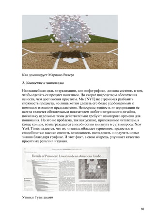 80
Как доминирует Мариано Ривера
2. Уважение к читателю
Наиважнейшая цель визуализации, или инфографики, должна состоять в том,
чтобы сделать ее предмет понятным. Но скорее посредством обеспечения
ясности, чем достижения простоты. Мы [NYT] не стремимся разбавить
сложность предмета, но лишь хотим сделать его более удобоваримым с
помощью изящного представления. Непосредственность интерпретации не
всегда является обязательным показателем любого визуального дизайна,
поскольку отдельные темы действительно требуют некоторого времени для
понимания. Но это не проблема, так как усилие, приложенное читателем, в
конце концов, вознаграждается способностью вникнуть в суть вопроса. New
York Times надеется, что их читатель обладает терпением, зрелостью и
способностью высоко оценить возможность исследовать и получать новые
знания благодаря графике. И этот факт, в свою очередь, улучшает качество
проектных решений издания.
Узники Гуантанамо
 