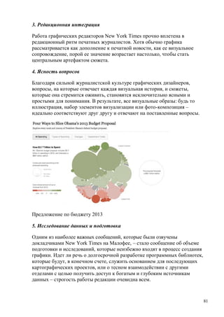81
3. Редакционная интеграция
Работа графических редакторов New York Times прочно вплетена в
редакционный ритм печатных журналистов. Хотя обычно графика
рассматривается как дополнение к печатной новости, как ее визуальное
сопровождение, порой ее значение возрастает настолько, чтобы стать
центральным артефактом сюжета.
4. Ясность вопросов
Благодаря сильной журналистской культуре графических дизайнеров,
вопросы, на которые отвечает каждая визуальная история, и сюжеты,
которые она стремится оживить, становятся исключительно ясными и
простыми для понимания. В результате, все визуальные образы: будь то
иллюстрация, набор элементов визуализации или фото-композиция –
идеально соответствуют друг другу и отвечают на поставленные вопросы.
Предложение по бюджету 2013
5. Исследование данных и подготовка
Одним из наиболее важных сообщений, которые были озвучены
докладчиками New York Times на Малофее, – стало сообщение об объеме
подготовки и исследований, которые неизбежно входят в процесс создания
графики. Идет ли речь о долгосрочной разработке программных библиотек,
которые будут, в конечном счете, служить основанием для последующих
картографических проектов, или о тесном взаимодействии с другими
отделами с целью получить доступ к богатым и глубоким источникам
данных – строгость работы редакции очевидна всем.
 