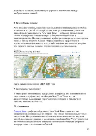 83
достойную позицию, позволяющую улучшить взаимосвязь между
изображением и статьей.
8. Разнообразие техник
Хотя вполне очевидна, и успешно используется последовательная формула
подготовки, и строгий подход редакции, и визуальная индивидуальность
каждой графической работы New York Times – всё равно, разнообразие
техник в портфолио свидетельствует о безграничной гибкости и
разносторонности. В их визуализациях крайне редко встречается повторение
одних и тех же приемов. Каждая графика тщательно проработана и
предназначена специально для того, чтобы ответить на ключевые вопросы
или передать важные сюжеты, которые желает осветить издание.
Карта переписи населения США 2010 года
9. Техническое исполнение
В трехмерной иллюстрации, пузырьковой диаграмме или в интерактивной
карте команда графических дизайнеров New York Times всегда
демонстрирует выдающиеся технические способности и безупречное
качество владения матчастью.
10. Аннотации
Аманда Кокс, графический редактор New York Times, полагает, что
качественные аннотации для их график – это «самая важная вещь, которую
мы делаем». Посредством внимательного использования меток, вводных
частей, поясняющих текстов и заголовков, дизайнеры New York Times берут
на себя обязанность: помочь читателю в понимании контекста графики и
интерпретации ее ключевых сообщений.
 