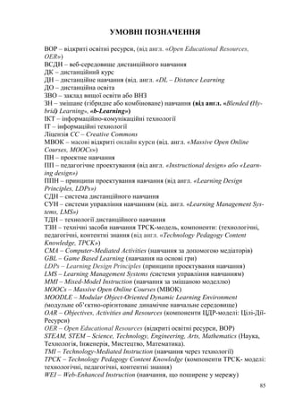 85
УМОВНІ ПОЗНАЧЕННЯ
ВОР – відкриті освітні ресурси, (від англ. «Open Educational Resources,
OER»)
ВСДН – веб-середовище дистанційного навчання
ДК – дистанційний курс
ДН – дистанційне навчання (від. англ. «DL – Distance Learning
ДО – дистанційна освіта
ЗВО – заклад вищої освіти або ВНЗ
ЗН – змішане (гібридне або комбіноване) навчання (від англ. «Blended (Hy-
brid) Learning», «b-Learning»)
ІКТ – інформаційно-комунікаційні технології
ІТ – інформаційні технології
Ліцензія СС – Creative Commons
МВОК – масові відкриті онлайн курси (від. англ. «Massive Open Online
Courses, МООСs»)
ПН – проектне навчання
ПП – педагогічне проектування (від англ. «Іnstructіonal desіgn» або «Learn-
ing desіgn»)
ППH – принципи проектування навчання (від англ. «Learning Design
Principles, LDPs»)
СДН – система дистанційного навчання
СУН – системи управління навчанням (від. англ. «Learning Management Sys-
tems, LMS»)
ТДН – технології дистанційного навчання
ТЗН – технічні засоби навчання TPCK-модель, компоненти: (технологічні,
педагогічні, контентні знання (від англ. «Technology Pedagogy Content
Knowledge, TPCK»)
CMA – Computer-Mediated Activities (навчання за допомогою медіаторів)
GBL – Game Based Learning (навчання на основі гри)
LDPs – Learning Design Principles (принципи проектування навчання)
LMS – Learning Management Systems (системи управління навчанням)
MMI – Mixed-ModeI Instruction (навчання за змішаною моделлю)
МООСs – Massive Open Online Courses (МВОК)
MOODLE – Modular Object-Oriented Dynamic Learning Environment
(модульне об’єктно-орієнтоване динамічне навчальне середовище)
OAR – Objectives, Activities and Resources (компоненти ЦДР-моделі: Цілі-Дії-
Ресурси)
OER – Open Educational Resources (відкриті освітні ресурси, ВОР)
STEAM, STEM – Science, Technology, Engineering, Arts, Mathematics (Наука,
Технологія, Інженерія, Мистецтво, Математика).
TMI – Technology-Mediated Instruction (навчання через технології)
TPCK – Technology Pedagogy Content Knowledge (компоненти TPCK- моделі:
технологічні, педагогічні, контентні знання)
WEI – Web-Enhanced Instruction (навчання, що поширене у мережу)
 