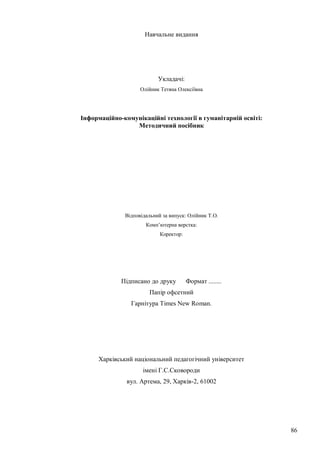 86
Навчальне видання
Укладачі:
Олійник Тетяна Олексіївна
Інформаційно-комунікаційні технології в гуманітарній освіті:
Методичний посібник
Відповідальний за випуск: Олійник Т.О.
Комп’ютерна верстка:
Коректор:
Підписано до друку Формат ........
Папір офсетний
Гарнітура Times New Roman.
Харківський національний педагогічний університет
імені Г.С.Сковороди
вул. Артема, 29, Харків-2, 61002
 