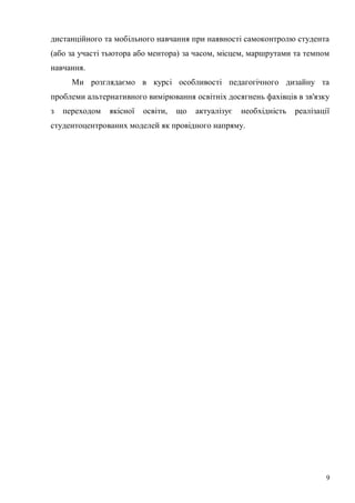 9
дистанційного та мобільного навчання при наявності самоконтролю студента
(або за участі тьютора або ментора) за часом, місцем, маршрутами та темпом
навчання.
Ми розглядаємо в курсі особливості педагогічного дизайну та
проблеми альтернативного вимірювання освітніх досягнень фахівців в зв'язку
з переходом якісної освіти, що актуалізує необхідність реалізації
студентоцентрованих моделей як провідного напряму.
 