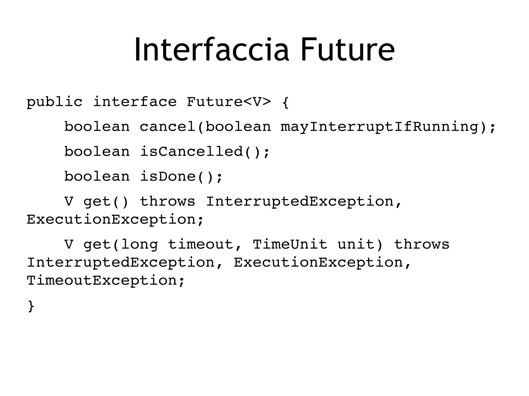 Interfaccia Future
public interface Future<V> {
    boolean cancel(boolean mayInterruptIfRunning);
    boolean isCancelled();
    boolean isDone();
    V get() throws InterruptedException, 
ExecutionException;
    V get(long timeout, TimeUnit unit) throws 
InterruptedException, ExecutionException, 
TimeoutException;
}
 