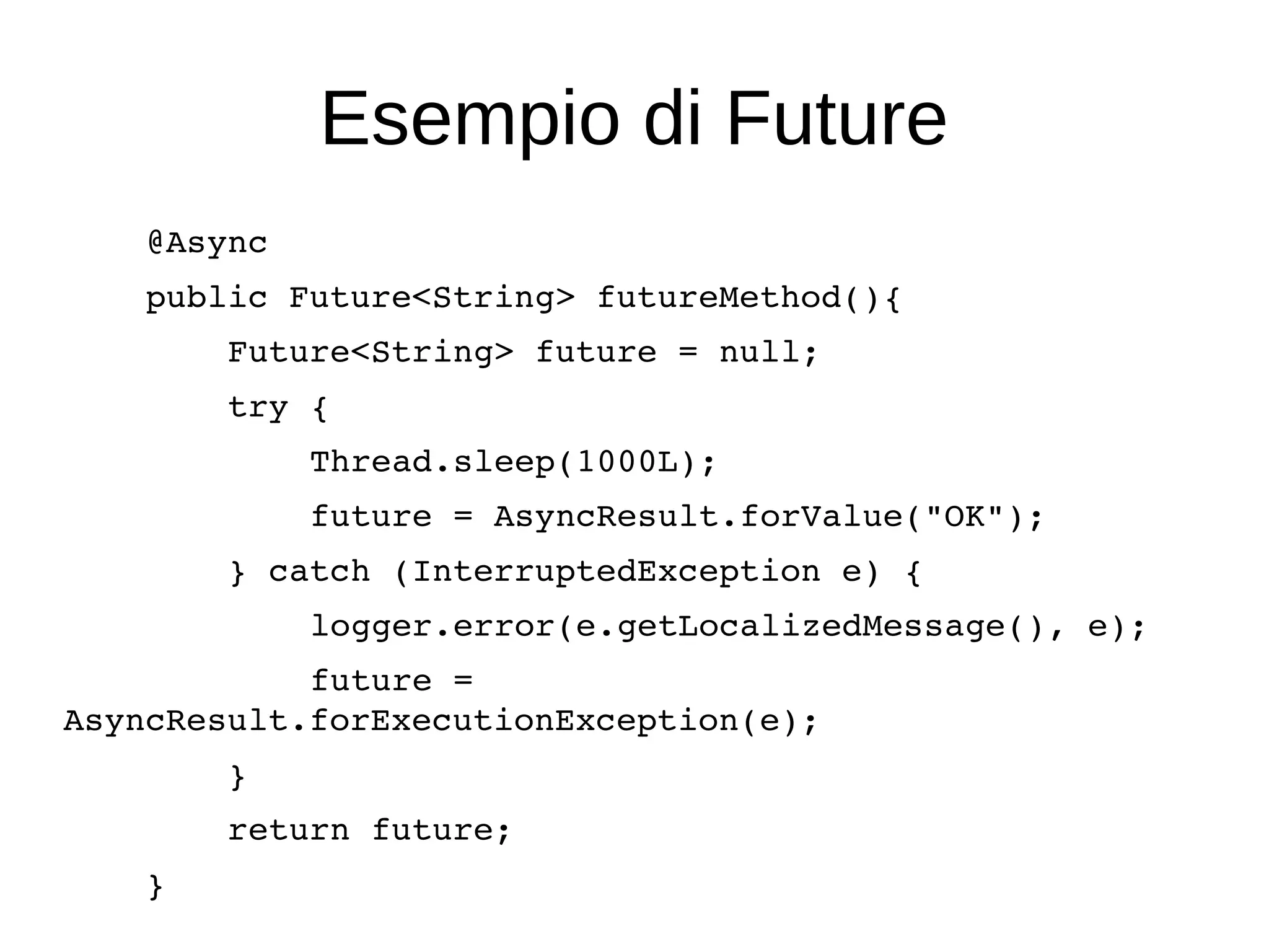 Esempio di Future
    @Async
    public Future<String> futureMethod(){
        Future<String> future = null;
        try {
            Thread.sleep(1000L);
            future = AsyncResult.forValue("OK");
        } catch (InterruptedException e) {
            logger.error(e.getLocalizedMessage(), e);
            future = 
AsyncResult.forExecutionException(e);
        }
        return future;
    }
 