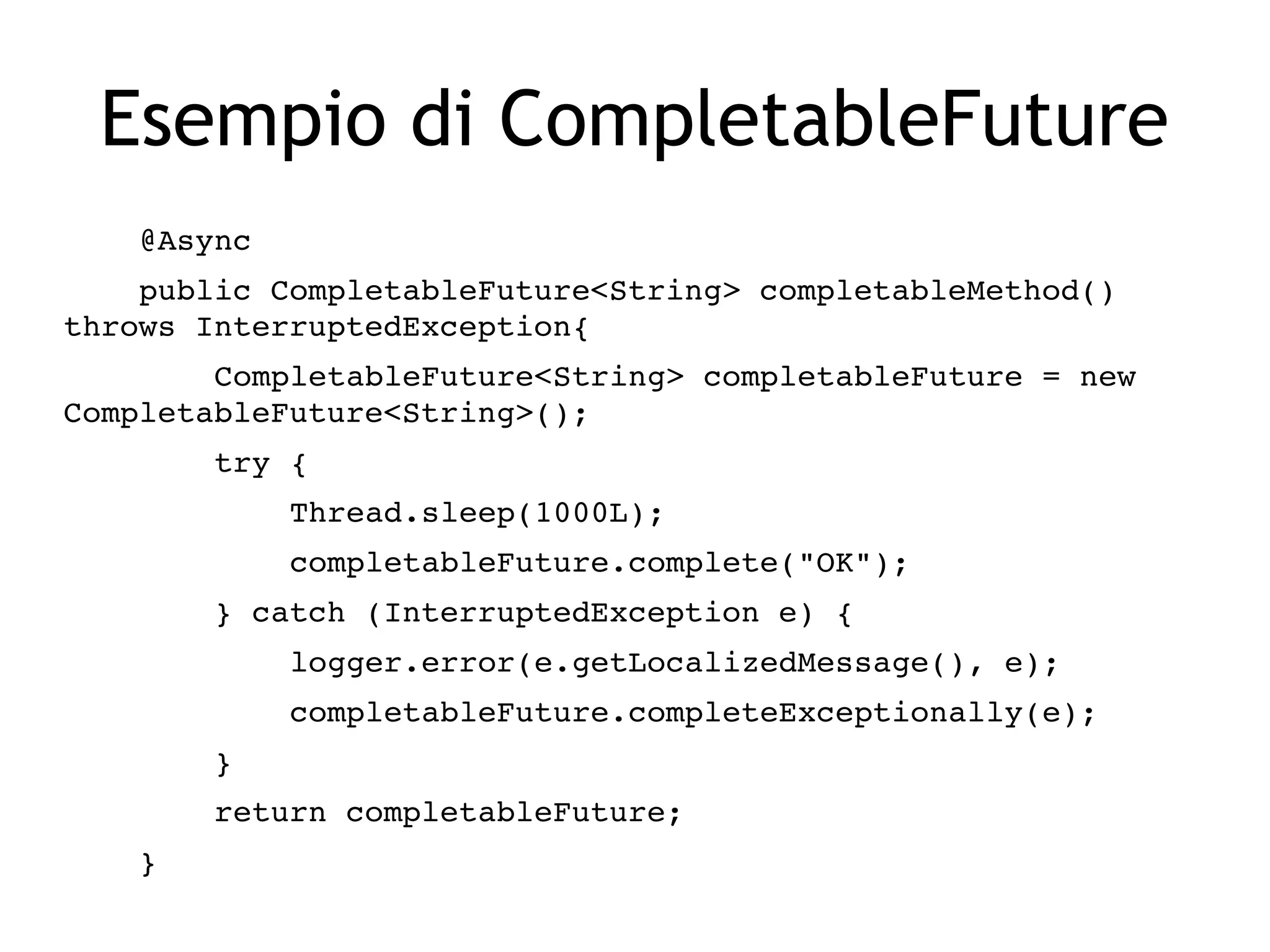 Esempio di CompletableFuture
    @Async
    public CompletableFuture<String> completableMethod() 
throws InterruptedException{
        CompletableFuture<String> completableFuture = new 
CompletableFuture<String>();
        try {
            Thread.sleep(1000L);
            completableFuture.complete("OK");
        } catch (InterruptedException e) {
            logger.error(e.getLocalizedMessage(), e);
            completableFuture.completeExceptionally(e);
        }
        return completableFuture;
    }
 
