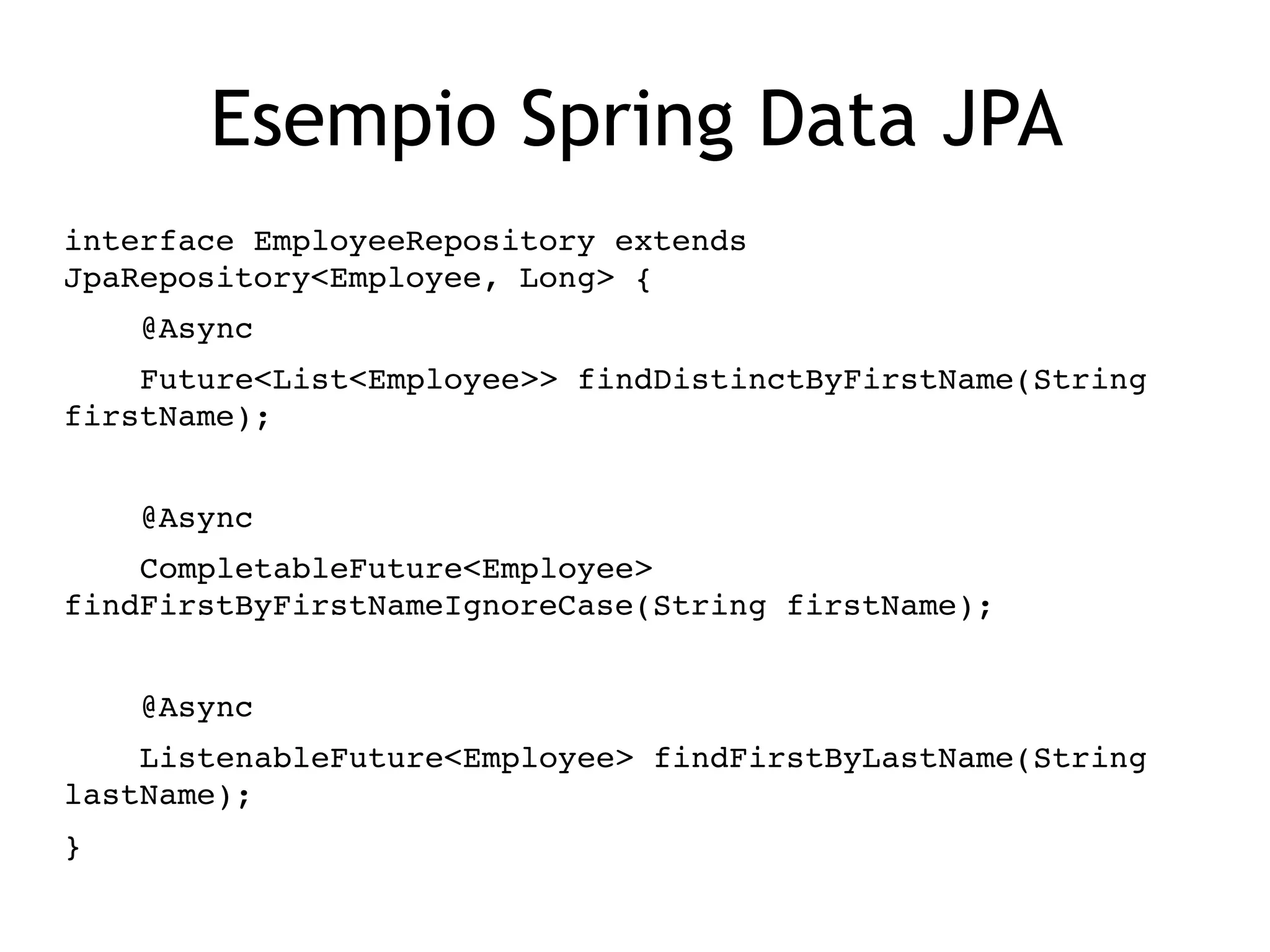 Esempio Spring Data JPA
interface EmployeeRepository extends 
JpaRepository<Employee, Long> {
    @Async
    Future<List<Employee>> findDistinctByFirstName(String 
firstName);
    @Async
    CompletableFuture<Employee> 
findFirstByFirstNameIgnoreCase(String firstName);
    @Async
    ListenableFuture<Employee> findFirstByLastName(String 
lastName);
}
 