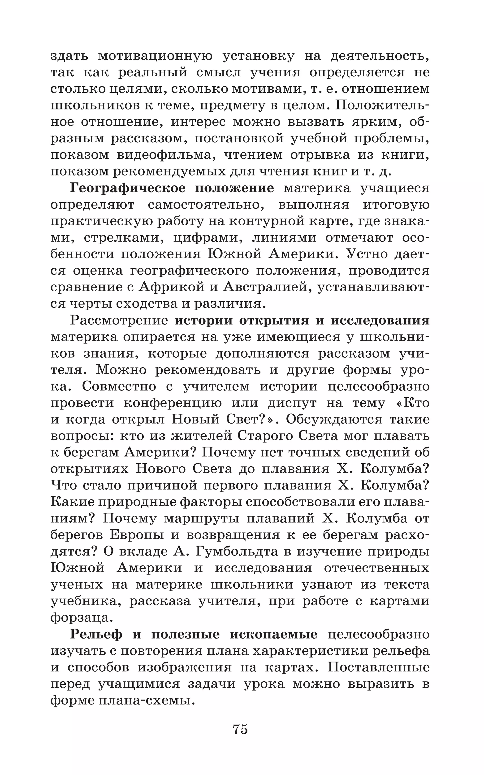 75
здать мотивационную установку на деятельность,
так как реальный смысл учения определяется не
столько целями, сколько мотивами, т. е. отношением
школьников к теме, предмету в целом. Положитель-
ное отношение, интерес можно вызвать ярким, об-
разным рассказом, постановкой учебной проблемы,
показом видеофильма, чтением отрывка из книги,
показом рекомендуемых для чтения книг и т. д.
Географическое положение материка учащиеся
определяют самостоятельно, выполняя итоговую
практическую работу на контурной карте, где знака-
ми, стрелками, цифрами, линиями отмечают осо-
бенности положения Южной Америки. Устно дает-
ся оценка географического положения, проводится
сравнение с Африкой и Австралией, устанавливают-
ся черты сходства и различия.
Рассмотрение истории открытия и исследования
материка опирается на уже имеющиеся у школьни-
ков знания, которые дополняются рассказом учи-
теля. Можно рекомендовать и другие формы уро-
ка. Совместно с учителем истории целесообразно
провести конференцию или диспут на тему «Кто
и когда открыл Новый Свет?». Обсуждаются такие
вопросы: кто из жителей Старого Света мог плавать
к берегам Америки? Почему нет точных сведений об
открытиях Нового Света до плавания Х. Колумба?
Что стало причиной первого плавания Х. Колумба?
Какие природные факторы способствовали его плава-
ниям? Почему маршруты плаваний Х. Колумба от
берегов Европы и возвращения к ее берегам расхо-
дятся? О вкладе А. Гумбольдта в изучение природы
Южной Америки и исследования отечественных
ученых на материке школьники узнают из текста
учебника, рассказа учителя, при работе с картами
форзаца.
Рельеф и полезные ископаемые целесообразно
изучать с повторения плана характеристики рельефа
и способов изображения на картах. Поставленные
перед учащимися задачи урока можно выразить в
форме плана-схемы.
 