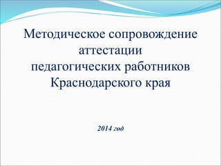 Методическое сопровождение
аттестации
педагогических работников
Краснодарского края
2014 год
 