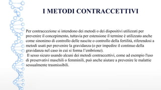 I METODI CONTRACCETTIVI
Per contraccezione si intendono dei metodi o dei dispositivi utilizzati per
prevenire il concepimento, tuttavia per estensione il termine è utilizzato anche
come sinonimo di controllo delle nascite o controllo della fertilità, riferendosi a
metodi usati per prevenire la gravidanza (o per impedire il continuo della
gravidanza nel caso in cui si forma l’embrione).
Il sesso sicuro usando alcuni dei metodi contraccettivi, come ad esempio l'uso
di preservativi maschili o femminili, può anche aiutare a prevenire le malattie
sessualmente trasmissibili.
 