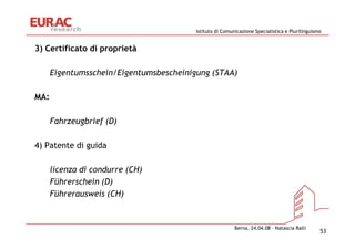 Istituto di Comunicazione Specialistica e Plurilinguismo


3) Certificato di proprietà

      Eigentumsschein/Eigentumsbescheinigung (STAA)

MA:

      Fahrzeugbrief (D)

4) Patente di guida

      licenza di condurre (CH)
      Führerschein (D)
      Führerausweis (CH)


                                                          Berna, 24.04.08 – Natascia Ralli
                                                                                                53
 