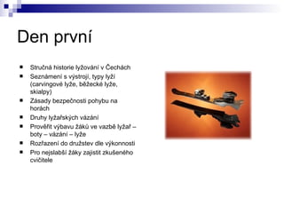 Den první Stručná historie lyžování v Čechách Seznámení s výstrojí, typy lyží (carvingové lyže, běžecké lyže, skialpy) Zásady bezpečnosti pohybu na horách Druhy lyžařských vázání Prověřit výbavu žáků ve vazbě lyžař – boty – vázání – lyže Rozřazení do družstev dle výkonnosti Pro nejslabší žáky zajistit zkušeného cvičitele 