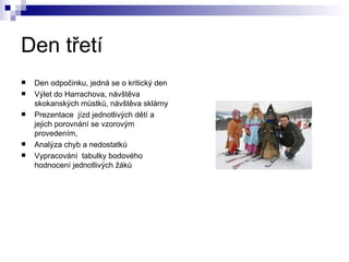 Den třetí Den odpočinku, jedná se o kritický den Výlet do Harrachova, návštěva skokanských můstků, návštěva sklárny Prezentace  jízd jednotlivých dětí a jejich porovnání se vzorovým provedením, Analýza chyb a nedostatků Vypracování  tabulky bodového hodnocení jednotlivých žáků 