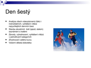 Den šestý Analýza všech videozáznamů žáků i instruktážních, vyhlášení vítěze nejrychlejších denních časů Stavba závodních  tratí (sjezd, slalom) seznámení s tratěmi Závody, vyhodnocení, vyhlášení vítězů v jednotlivých kategoriích Zhodnocení celého kurzu Večerní dětská diskotéka 