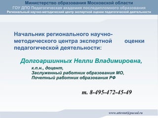 Долгоаршинных Нелли Владимировна, к.п.н., доцент,  Заслуженный работник образования МО, Почетный работник образования РФ т. 8-495-472-45-49 Начальник регионального научно- методического центра экспертной  оценки педагогической деятельности: 