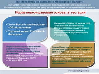 Нормативно-правовые основы аттестации Закон Российской Федерации «Об образовании» Трудовой кодекс Российской Федерации Письмо N 03-52/46 от 18 августа 2010г. «Разъяснения по применению Порядка аттестации педагогических работников государственных и муниципальных образовательных учреждений» Порядок аттестации педагогических работников государственных и муниципальных образовательных учреждений,   утвержденный Приказом Министерства образования и науки Российской Федерации № 209  от 24 марта 2010 года Приказ Министерства здравоохранения и социального развития РФ от 26 августа 2010 г. N 761н  "Об утверждении Единого квалификационного справочника должностей руководителей, специалистов и служащих, раздел  "Квалификационные характеристики должностей работников образования»   