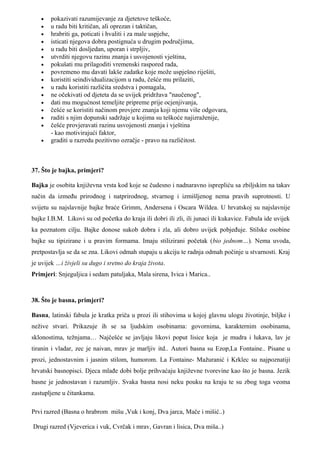 •   pokazivati razumijevanje za djetetove teškoće,
   •   u radu biti kritičan, ali oprezan i taktičan,
   •   hrabriti ga, poticati i hvaliti i za male uspjehe,
   •   isticati njegova dobra postignuća u drugim područjima,
   •   u radu biti dosljedan, uporan i strpljiv,
   •   utvrditi njegovu razinu znanja i usvojenosti vještina,
   •   pokušati mu prilagoditi vremenski raspored rada,
   •   povremeno mu davati lakše zadatke koje može uspješno riješiti,
   •   koristiti seindividualizacijom u radu, češće mu prilaziti,
   •   u radu koristiti različita sredstva i pomagala,
   •   ne očekivati od djeteta da se uvijek pridržava "naučenog",
   •   dati mu mogućnost temeljite pripreme prije ocjenjivanja,
   •   češće se koristiti načinom provjere znanja koji njemu više odgovara,
   •   raditi s njim dopunski sadržaje u kojima su teškoće najizraženije,
   •   češće provjeravati razinu usvojenosti znanja i vještina
       - kao motivirajući faktor,
   •   graditi u razredu pozitivno ozračje - pravo na različitost.



37. Što je bajka, primjeri?

Bajka je osobita književna vrsta kod koje se čudesno i nadnaravno isprepliću sa zbiljskim na takav
način da između prirodnog i natprirodnog, stvarnog i izmišljenog nema pravih suprotnosti. U
svijetu su najslavnije bajke braće Grimm, Andersena i Oscara Wildea. U hrvatskoj su najslavnije
bajke I.B.M. Likovi su od početka do kraja ili dobri ili zli, ili junaci ili kukavice. Fabula ide uvijek
ka poznatom cilju. Bajke donose sukob dobra i zla, ali dobro uvijek pobjeđuje. Stilske osobine
bajke su tipizirane i u pravim formama. Imaju stilizirani početak (bio jednom…). Nema uvoda,
pretpostavlja se da se zna. Likovi odmah stupaju u akciju te radnja odmah počinje u stvarnosti. Kraj
je uvijek …i živjeli su dugo i sretno do kraja života.
Primjeri: Snjeguljica i sedam patuljaka, Mala sirena, Ivica i Marica..



38. Što je basna, primjeri?

Basna, latinski fabula je kratka priča u prozi ili stihovima u kojoj glavnu ulogu životinje, biljke i
nežive stvari. Prikazuje ih se sa ljudskim osobinama: govornima, karakternim osobinama,
sklonostima, težnjama… Najčešće se javljaju likovi poput lisice koja je mudra i lukava, lav je
tiranin i vladar, zec je naivan, mrav je marljiv itd.. Autori basna su Ezop,La Fontaine.. Pisane u
prozi, jednostavnim i jasnim stilom, humorom. La Fontaine- Mažuranić i Krklec su najpoznatiji
hrvatski basnopisci. Djeca mlađe dobi bolje prihvaćaju književne tvorevine kao što je basna. Jezik
basne je jednostavan i razumljiv. Svaka basna nosi neku pouku na kraju te su zbog toga veoma
zastupljene u čitankama.

Prvi razred (Basna o hrabrom mišu ,Vuk i konj, Dva jarca, Mače i mišić..)

Drugi razred (Vjeverica i vuk, Cvrčak i mrav, Gavran i lisica, Dva miša..)
 