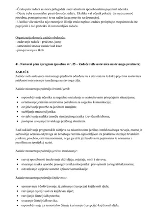 - Često puta zadaća se mora prilagoditi i individualnim sposobnostima pojedinih učenika.
- Dijete treba samostalno pisati domaću zadaću. Ukoliko vaš učenik pokaže da mu je pomoć
potrebna, pomognite mu i to na način da ga ostavite na dopunskoj.
- Ukoliko više učenika nije razumjelo ili nije znalo napisati zadaću preispitajte mogućnost da ste
pogriješili i dali pretešku ili nerazumljivu zadaću.


Organizacija domaće zadaće obuhvaća:
- zadavanje zadaće - precizno, jasno
- samostalni uradak zadaće kod kuće
- provjeravanja u školi



41. Nastavni plan i program (posebno str. 25 – Zadaće svih sastavnica nastavnoga predmeta)

ZADAĆE
Zadaće svih sastavnica nastavnoga predmeta određene su s obzirom na to kako pojedina sastavnica
pridonosi ostvarivanju temeljnoga nastavnoga cilja.

Zadaće nastavnoga područja hrvatski jezik:

•   osposobljivanje učenika za uspješno snalaženje u svakodnevnim priopćajnim situacijama;
•   ovladavanje jezičnim sredstvima potrebnim za uspješnu komunikaciju;
•   osvješćivanje potrebe za jezičnim znanjem;
•   suzbijanje straha od jezika;
•   osvješćivanje razlika između standardnoga jezika i zavičajnih idioma;
•   postupno usvajanje hrvatskoga jezičnog standarda.

Radi usklađivanja programskih zahtjeva sa zakonitostima jezično-intelektualnoga razvoja, znatno je
svrhovitije učenika od prvoga do četvrtoga razreda osposobljivati za praktično služenje hrvatskim
jezikom, posebno jezičnim normama, nego ga učiti jezikoslovnim pojmovima te normama i
pravilima na teorijskoj razini.

Zadaće nastavnoga područja jezično izražavanje:

•   razvoj sposobnosti izražavanja doživljaja, osjećaja, misli i stavova;
•   stvaranje navika uporabe pravogovornih (ortoepskih) i pravopisnih (ortografskih) norma;
•   ostvarivanje uspješne usmene i pisane komunikacije.

Zadaće nastavnoga područja književnost:

•   spoznavanje i doživljavanje, tj. primanje (recepcija) književnih djela;
•   razvijanje osjetljivosti za književnu riječ;
•   razvijanje čitateljskih potreba;
•   stvaranje čitateljskih navika;
•   osposobljivanje za samostalno čitanje i primanje (recepciju) književnih djela.
 