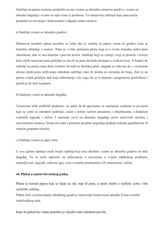 Sadržaje na panou možemo podijeliti na one vezane uz aktualno nastavno gradivo, vezane uz
aktualni dogadaj i vezane uz opće teme iz predmeta. Uz obrazovne sadržaje koje pano pruža
paralelno se ostvaruju i funkcionalni i odgojni zadaci nastave.


a) Sadržaji vezani uz aktualno gradivo


Obrazovni karakter panoa posebno se ističe ako je sadržaj na panou vezan uz gradivo koje se
trenutno obraduje u nastavi. Pano je, u biti, pomoćna ploča koja je u ovom trenutku nedovoljno
iskorištena, dok se ona klasična i previše koristi. Sadržaje koji su važniji i koji se protežu i koriste
kroz cijelu nastavnu temu poželjno je staviti na pano da budu dostupni u svakom času. A budući da
sadržaji na panou stoje duže izloženi od onih na školskoj ploči, dogada se redovito da s vremenom
učenici podsvjesno prihvaćaju odredene sadržaje, iako ih možda ne razumiju do kraja. Zato je na
panou uvijek poželjno dati koju informaciju više nego što je to planom i programom predviđeno i
pustiti je da stoji na panou.


b) Sadržaji vezani uz aktualni događaj


Učenicima treba približiti predmete, na način da ih upoznamo sa značajnim osobama iz povijesti
koji su važni za određeno područje, zatim s nekim važnim datumima i obljetnicama, s dodjelom
svjetskih nagrada i slično. I najmanji osvrt na aktualne događaje može motivirati učenike i
osuvremeniti nastavu. Ovakvom radu s panoima posebno pogoduje podjela referata pojedincima ili
manjim grupama učenika.


c) Sadržaji vezani uz opće teme


U ovu cjelinu spadaju ostali brojni sadržaji koji nisu direktno vezani uz aktualno gradivo ili neki
dogadaj. Tu se misli općenito na informacije o novostima u svijetu odabranog predmeta,
zanimljivosti, nagrade, zabavne igre, vezu s ostalim predmetima i/ili znanostima i slično.


44. Plakat u nastavi hrvatskog jezika.

Plakat je komad papira koji se lijepi na zid, stup ili pano, a može služiti u različite svrhe i biti
različitih veličina.
Plakat služi za ponavljanje određenog gradiva, izrazivanje kreativnosti učenika ili kao rezultat
istraživačkog rada.


Kako bi plakat bio valjan potrebno je slijediti neka određena pravila:
 
