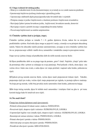 12. Uloga (važnost) hrvatskog jezika.
- Bitan je u svakodnevnom životu (komuniciranju), te je temelj za sve ostale nastavne predmete
-Upoznavanje književno-jezičnog izražavanja i pjesničkog jezika
- Upoznavanje odabranih dijela pisaca/pjesnika kako hrvatskih tako i svjetskih
- Primjena znanja iz jezika i književnosti u vlastitom jezičnom i književnom stvaralaštvu
- Razvijanje ljubavi prema hrvatskom jeziku, književnosti, hrvatskom narodu, domovini
- Razvijanje svijesti o potrebi čuvanja i unapređenja hrvatske baštine
- Povezivanje književnosti sa ostalim umjetnostima

13. Čitalačke vještine (kad se javljaju, etape).

Čitalačke vještine javljaju se između 7. i 8. godine djetetova života, nakon što su usvojene
predčitalačke vještine. Kod neke djece mogu se pojaviti i ranije, a temelje se na primjeni abecednog
načela. Nakon što abecedno načelo postane automatizirano, usvajaju se nove čitalačke vještine kao
što su: prepoznavanje velikih i malih slova; semantičko i sintaktičko znanje te pravopisne norme.

Etape razvoj vještine čitanja od predškolske dobi do nižih razreda osnovne škole:

1) Djeca predškolske dobi su na pragu toga da postanu „pravi“ čitači. Najčešće „čitaju“ priče tako
da promatraju slike i pritom se oslanjaju na svoje pamćenje. Pred polazak u školu, dosta djece zna
većinu slova i kako ona zvuče, a neka djeca već znaju pročitati i napisati neke kratke, jednostavne
riječi.

2)Tijekom prvog razreda osnovne škole, većina djece nauči prepoznavati tiskane riječi. Također,
prepoznaju riječi po zvuku, većinu riječi znaju prepoznati po izgledu, te poznaju njihovo značenje.
Na kraju prvog razreda, veliki broj prvašića može samostalno čitati kratke, jednostavne knjige.

3)Do kraja trećeg razreda, djeca bi trebala moći samostalno i izražajno čitati na glas te pri tome
koristiti knjige kako bi istraživali nove riječi.

14. Što znači čitati?

Čitanje kao složena djelatnost znači (povezanost):
-Prelaziti očima pisani ili tiskani sustav znakova- FIZIOLOFIJA
-Povezivati riječi, skupove riječi i rečenice- JEZIKOSLOVLJE, LOGIKA
-Uspostavljati logične veze između riječi, skupova riječi i rečenica- JEZIKOSLOVLJE, LOGIKA
-Razumijevati smisao rečenice i teksta- PSIHOLOGIJA, LOGIKA
-Primati obavijesti i poruke z teksta- PSIHOLOGIJA
-Aktivirati prije usvojene obavijesti i poruke- PSIHOLOGIJA
-Prerađivati obavijesti i poruke- KREATOLOGIJA
 