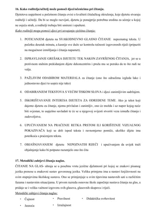 16. Kako roditelja/učitelj može pomoći djeci/učenicima pri čitanju.
Djetetova uspješnost u početnom čitanju ovisi o kvaliteti čitalačkog okruženja, koje djetetu stvaraju
roditelji i učitelji. Da bi se moglo razvijati, djetetu je ponajprije potrebna sredina za učenje u kojoj
ne osjeća strah, a roditelji trebaju biti smireni i opušteni.
Kako roditelji mogu pomoći djeci pri usvajanju vještina čitanja:

    1. POTICANJEM djeteta na SVAKODNEVNO GLASNO ČITANJE nepoznatog teksta. U
        početku desetak minuta, a kasnije sve duže uz kontrolu točnosti izgovorenih riječi (pripaziti
        na mogućnost izmišljanja i čitanja napamet).

    2. ISPRAVLJANJE GREŠAKA DJETETU TEK NAKON ZAVRŠENOG ČITANJA, jer se u
        protivnom stalnim prekidanjem dijete dekoncentrira i pruža mu se poruka da to što radi ne
        valja.

    3. PAŽLJIVIM ODABIROM MATERIJALA za čitanje (ono što odraslima izgleda lako i
        jednostavno djeci to uopće nije tako)

    4. ODABIRANJEM TEKSTOVA S VEĆIM TISKOM SLOVA i djeci zanimljivim sadržajem.

    5. ISKORIŠTAVANJE INTERESA DJETETA ZA ODREĐENE TEME. Ako je tekst koji
        dajemo djetetu za čitanje, njemu privlačan i zanimljiv, ono će možda i uz napor kojeg neće
        biti svjestan, to uspješno savladati te će se u njegovoj svijesti stvoriti veza između čitanja i
        zadovoljstva.

    6. UPUĆIVANJEM NA PRAĆENJE RETKA PRSTOM ILI KORIŠTENJE VIZUALNOG
        POKAZIVAČA koji se drži ispod teksta i ravnomjerno pomiče, ukoliko dijete ima
        poteškoća s praćenjem teksta.

    7. OBJAŠNJAVANJEM djetetu NEPOZNATIH RIJEČI i upućivanjem da uvijek traži
        objašnjenje kako bi potpuno razumjelo ono što čita


17. Metodički zahtjevi čitanja naglas.
ČITANJE NA GLAS- ubraja se u posebnu vrstu jezične djelatnosti pri kojoj se znakovi pisanog
jezika prenose u znakovni sustav govorenog jezika. Veliku primjenu ima u nastavi književnosti na
svim stupnjevima školskog sustava. Ono se primjenjuje u svim tipovima nastavnih sati u različitim
fazama i nastavnim situacijama. U prvom razredu osnovne škole započinje nastava čitanja na glas, a
pridaje se i velika važnost izgovoru svih glasova, glasovnih skupova i riječi.
Metodički zahtjevi čitanja naglas:
    •   Čujnost                 •   Pravilnost           •      Didaktička svrhovitost

    •   Jasnoća                 •   Izražajnost
 