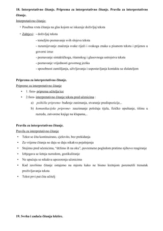 18. Interpretativno čitanje. Priprema za interpretativno čitanje. Pravila za interpretativno
čitanje.
Interpretativno čitanje:
    • Posebna vrsta čitanja na glas kojom se iskazuje doživljaj teksta

    • Zahtjevi: - doživljaj teksta
                   - temeljito poznavanje svih slojeva teksta
                   - razumijevanje značenja svake riječi i svakoga znaka u pisanom tekstu i prijenos u
                   govorni izraz
                   - poznavanje sintaktičkoga, ritamskog i glasovnoga ustrojstva teksta
                   - poznavanje vrijednosti govornog jezika
                   - sposobnost zamišljanja, uživljavanja i uspostavljanja kontakta sa slušateljem


Priprema za interpretativno čitanje.
Pripreme za interpretativno čitanje
    •      1. faza- priprema učitelja/ice
    •      2.faza- interpretativno čitanje teksta pred učenicima :
               a) psihičke pripreme- buđenje zanimanja, stvaranje predispozicije,..
               b) komunikacijske pripreme- zauzimanje položaja tijela, fizičko opuštanje, tišinu u
                   razredu, zatvorene knjige na klupama,..


Pravila za interpretativno čitanje.
Pravila za interpretativno čitanje
•       Tekst se čita kontinuirano, cjelovito, bez prekidanja
•       Za vrijeme čitanja ne daju se daju nikakva pojašnjenja
•       Stojimo pred učenicima, “držimo ih na oku”, povremeno pogledom pratimo njihovo reagiranje
•       Izbjegava se šetnja razredom, gestikuliranje
•       Ne upućuju se nikakva upozorenja učenicima
•       Kad završimo čitanje ostajemo na mjestu kako ne bismo kretnjom poremetili trenutak
        proživljavanja teksta
•       Tekst prvi put čita učitelj




19. Svrha i zadaća čitanja lektire.
 