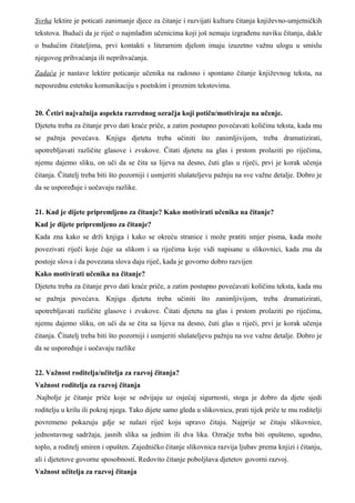 Svrha lektire je poticati zanimanje djece za čitanje i razvijati kulturu čitanja književno-umjetničkih
tekstova. Budući da je riječ o najmlađim učenicima koji još nemaju izgrađenu naviku čitanja, dakle
o budućim čitateljima, prvi kontakti s literarnim djelom imaju izuzetno važnu ulogu u smislu
njegovog prihvaćanja ili neprihvaćanja.

Zadaća je nastave lektire poticanje učenika na radosno i spontano čitanje književnog teksta, na
neposrednu estetsku komunikaciju s poetskim i proznim tekstovima.


20. Četiri najvažnija aspekta razrednog ozračja koji potiču/motiviraju na učenje.
Djetetu treba za čitanje prvo dati kraće priče, a zatim postupno povećavati količinu teksta, kada mu
se pažnja povećava. Knjigu djetetu treba učiniti što zanimljivijom, treba dramatizirati,
upotrebljavati različite glasove i zvukove. Čitati djetetu na glas i prstom prolaziti po riječima,
njemu dajemo sliku, on uči da se čita sa lijeva na desno, čuti glas u riječi, prvi je korak učenja
čitanja. Čitatelj treba biti što pozorniji i usmjeriti slušateljevu pažnju na sve važne detalje. Dobro je
da se uspoređuje i uočavaju razlike.


21. Kad je dijete pripremljeno za čitanje? Kako motivirati učenika na čitanje?
Kad je dijete pripremljeno za čitanje?
Kada zna kako se drži knjiga i kako se okreću stranice i može pratiti smjer pisma, kada može
povezivati riječi koje čuje sa slikom i sa riječima koje vidi napisane u slikovnici, kada zna da
postoje slova i da povezana slova daju riječ, kada je govorno dobro razvijen
Kako motivirati učenika na čitanje?
Djetetu treba za čitanje prvo dati kraće priče, a zatim postupno povećavati količinu teksta, kada mu
se pažnja povećava. Knjigu djetetu treba učiniti što zanimljivijom, treba dramatizirati,
upotrebljavati različite glasove i zvukove. Čitati djetetu na glas i prstom prolaziti po riječima,
njemu dajemo sliku, on uči da se čita sa lijeva na desno, čuti glas u riječi, prvi je korak učenja
čitanja. Čitatelj treba biti što pozorniji i usmjeriti slušateljevu pažnju na sve važne detalje. Dobro je
da se uspoređuje i uočavaju razlike


22. Važnost roditelja/učitelja za razvoj čitanja?
Važnost roditelja za razvoj čitanja
.Najbolje je čitanje priče koje se odvijaju uz osjećaj sigurnosti, stoga je dobro da djete sjedi
roditelju u krilu ili pokraj njega. Tako dijete samo gleda u slikovnicu, prati tijek priče te mu roditelji
povremeno pokazuju gdje se nalazi riječ koju upravo čitaju. Najprije se čitaju slikovnice,
jednostavnog sadržaja, jasnih slika sa jednim ili dva lika. Ozračje treba biti opušteno, ugodno,
toplo, a roditelj smiren i opušten. Zajedničko čitanje slikovnica razvija ljubav prema knjizi i čitanju,
ali i djetetove govorne sposobnosti. Redovito čitanje poboljšava djetetov govorni razvoj.
Važnost učitelja za razvoj čitanja
 