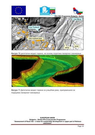 IPA CBC Programme Bulgaria - Serbia




Фигура 10 дигитални модел терена, на основу података ласерског скенирања




Фигура 11 Дигитални модел терена са учешћем реке, припремљено са
подацима ласерског скенирања




                                    EUROPEAN UNION
                     Bulgaria – Serbia IPA Cross-border Programme
  “Assessment of flood risk – a base for sustainable development in upper part of Nishava
                                        catchment”
                                                                                    Page 10
 