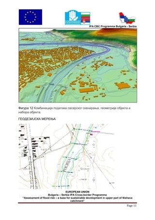 IPA CBC Programme Bulgaria - Serbia




Фигура 12 Комбинација података ласерског скенирања, геометрије објекта и
набора објекта.

ГЕОДЕЗИЈСКА МЕРЕЊА




                                    EUROPEAN UNION
                     Bulgaria – Serbia IPA Cross-border Programme
  “Assessment of flood risk – a base for sustainable development in upper part of Nishava
                                        catchment”
                                                                                    Page 11
 