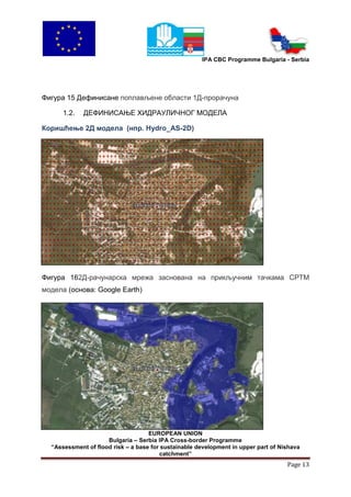 IPA CBC Programme Bulgaria - Serbia




Фигура 15 Дефинисане поплављене области 1Д-прорачуна

      1.2.   ДЕФИНИСАЊЕ ХИДРАУЛИЧНОГ МОДЕЛА

Коришћење 2Д модела (нпр. Hydro_AS-2D)




Фигура 162Д-рачунарска мрежа заснована на прикључним тачкама СРТМ
модела (основа: Google Earth)




                                    EUROPEAN UNION
                     Bulgaria – Serbia IPA Cross-border Programme
  “Assessment of flood risk – a base for sustainable development in upper part of Nishava
                                        catchment”
                                                                                    Page 13
 