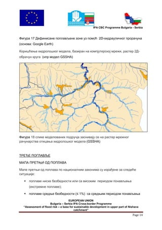 IPA CBC Programme Bulgaria - Serbia



Фигура 17 Дефинисане поплављене зоне уз помоћ 2D-хидрауличног прорачуна
(основа: Google Earth)

Коришћење хидролошког модела, базиран на компјутерској мрежи, растер 2Д-
обрачун круга (нпр модел GSSHA)




Фигура 18 слике моделованих подручја заснивају се на растер мрежног
рачунарства отицања хидролошког модела (GSSHA)



ТРЕЂЕ ПОГЛАВЉЕ

МАПА ПРЕТЊИ ОД ПОПЛАВА

Мапе претњи од поплава по националним законима су израђене за следеће
ситуације:

      поплаве ниске безбедности или са високим периодом понављања
       (екстремне поплаве);

      поплаве средње безбедности (≤ 1%) са средњим периодом понављања

                                    EUROPEAN UNION
                     Bulgaria – Serbia IPA Cross-border Programme
  “Assessment of flood risk – a base for sustainable development in upper part of Nishava
                                        catchment”
                                                                                    Page 14
 
