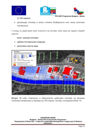 IPA CBC Programme Bulgaria - Serbia
         (≥ 100 години);

        дискреција поплава и висок степена безбедности или ниска количина
         понављања.

У складу са директивом мапа опасности од поплава, мапа мора да садржи следеће
податке:

        опсег, границе поплава;

        дубина поплављених подручја;

        релативни проток воде

  легенда:
  заливни дълбочини за висока вълна с
  период на повторение 100 години [см]




         залети площи
         площи със свободен борд < 30 см

  степен на застрашеност на сгради:
        незастрашени сгради
        потенциално застрашени сгради




Фигура 19 ниво плављења и обрачунатих дубинама поплаве на великим
таласима понављање у периоду од 100 година, тачније, са вероватноћом 1%




                                    EUROPEAN UNION
                     Bulgaria – Serbia IPA Cross-border Programme
  “Assessment of flood risk – a base for sustainable development in upper part of Nishava
                                        catchment”
                                                                                    Page 15
 