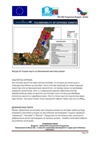 IPA CBC Programme Bulgaria - Serbia




Фигура 24 Узорак карте са обележеним местима ризика



ЗАШТИТНА ОПРЕМА
Ако постоје заштитне мере против поплава, то не мора да значи да је и
локација заштићена од поплава. Често постоје гаранције да таква подршка
недостаје или не функционише квалитетно, на пример више не одговарају
модерној технологији. Али, и у савршеним радним објектима постоји
вероватноћа да мере за заштиту од поплава често не могу да обезбеде
апсолутну заштиту и одређени ризик. Често степен заштите заштитних мера
није познат, тако да је тешко тачно проценити ефекат мера, као што су HQ100



ДЕФИНИСАЊЕ МАПА
Према Директиви за поплаве кроз процену ризика од поплава треба да буду
покривени негативни утицаји на заштићеним категоријама "људско здравље",
"окружење", "наслеђе" и "бизнис". Предуслов за постизање овог циља јесте
дефинисање јасних критеријума за процену ризика, посебно негативне ефекте
заштићених категорија.
                                    EUROPEAN UNION
                     Bulgaria – Serbia IPA Cross-border Programme
  “Assessment of flood risk – a base for sustainable development in upper part of Nishava
                                        catchment”
                                                                                    Page 18
 
