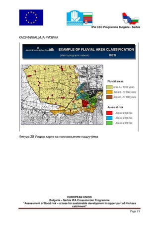 IPA CBC Programme Bulgaria - Serbia


КАСИФИКАЦИЈА РИЗИКА




Фигура 25 Узорак карте са поплављеним подручјима




                                    EUROPEAN UNION
                     Bulgaria – Serbia IPA Cross-border Programme
  “Assessment of flood risk – a base for sustainable development in upper part of Nishava
                                        catchment”
                                                                                    Page 19
 