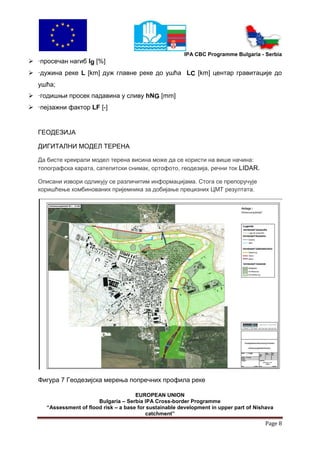 IPA CBC Programme Bulgaria - Serbia
 ·просечан нагиб Ig [%]
 ·дужина реке L [km] дуж главне реке до ушћа LC [km] центар гравитације до
   ушћа;
 ·годишњи просек падавина у сливу hNG [mm]
 ·пејзажни фактор LF [-]


   ГЕОДЕЗИЈА

   ДИГИТАЛНИ МОДЕЛ ТЕРЕНА

   Да бисте креирали модел терена висина може да се користи нa више начина:
   топографска карата, сателитски снимак, ортофото, геодезија, речни ток LIDAR.

   Описани извори одликују се различитим информацијама. Стога се препоручује
   коришћење комбинованих пријемника за добијање прецизних ЦМТ резултата.




   Фигура 7 Геодезијска мерења попречних профила реке

                                       EUROPEAN UNION
                        Bulgaria – Serbia IPA Cross-border Programme
     “Assessment of flood risk – a base for sustainable development in upper part of Nishava
                                           catchment”
                                                                                        Page 8
 